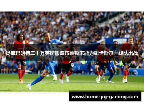 扬库巴明特三千万英镑加盟布莱顿未能为纽卡斯尔一线队出战 扬库巴明特三千万英镑加盟布莱顿未能为纽卡斯尔一线队出战